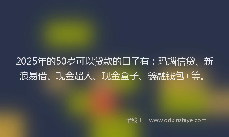 2025年的50岁可以贷款的口子有：玛瑙信贷、新浪易借、现金超人、现金盒子、鑫融钱包+等。