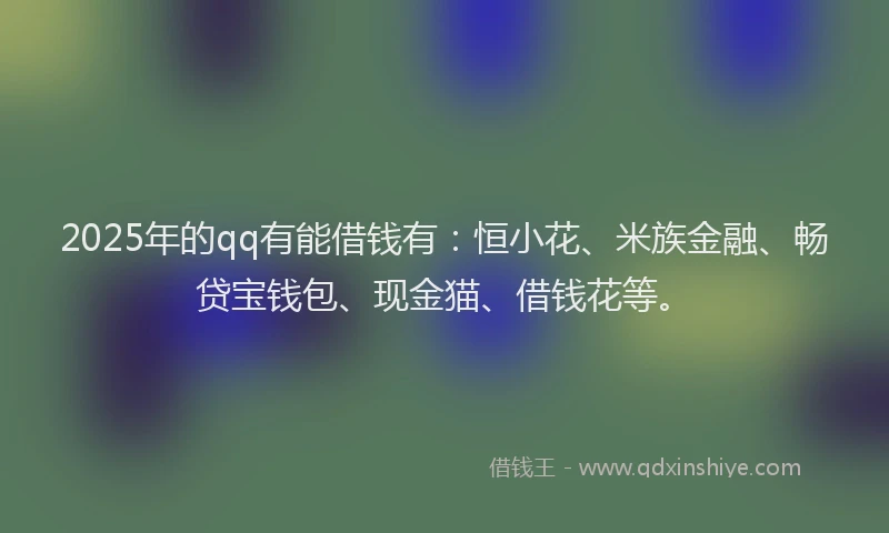 2025年的qq有能借钱有：恒小花、米族金融、畅贷宝钱包、现金猫、借钱花等。