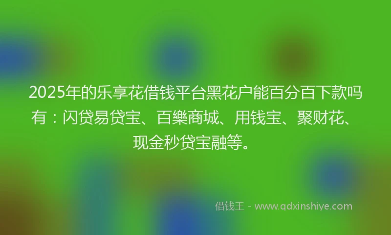2025年的乐享花借钱平台黑花户能百分百下款吗有：闪贷易贷宝、百樂商城、用钱宝、聚财花、现金秒贷宝融等。