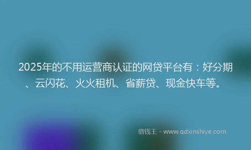 2025年的不用运营商认证的网贷平台有：好分期、云闪花、火火租机、省薪贷、现金快车等。