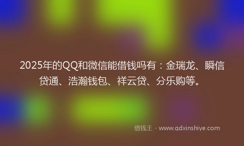 2025年的QQ和微信能借钱吗有：金瑞龙、瞬信贷通、浩瀚钱包、祥云贷、分乐购等。