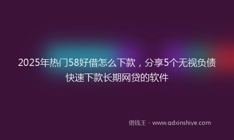 2025年热门58好借怎么下款，分享5个无视负债快速下款长期网贷的软件