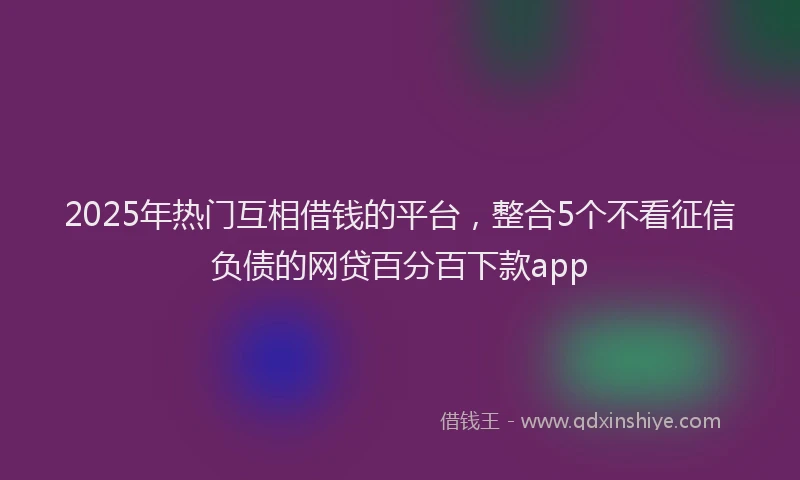 2025年热门互相借钱的平台，整合5个不看征信负债的网贷百分百下款app