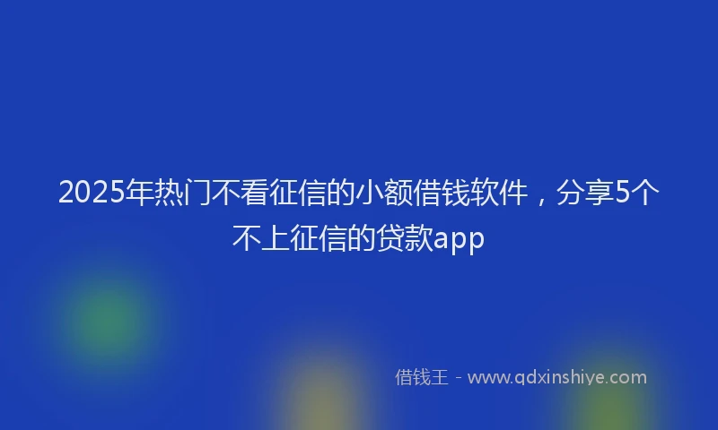 2025年热门不看征信的小额借钱软件，分享5个不上征信的贷款app