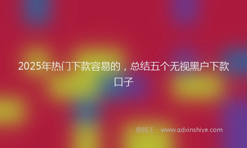 2025年热门下款容易的，总结五个无视黑户下款口子
