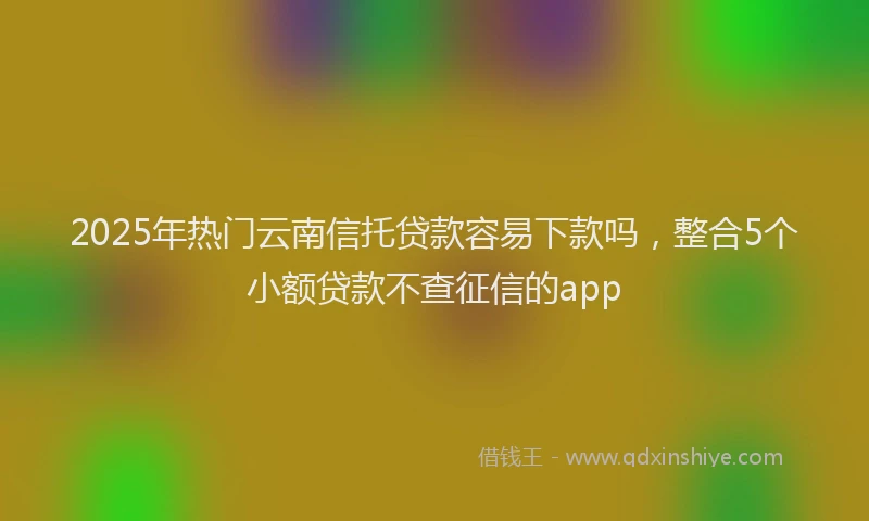 2025年热门云南信托贷款容易下款吗，整合5个小额贷款不查征信的app
