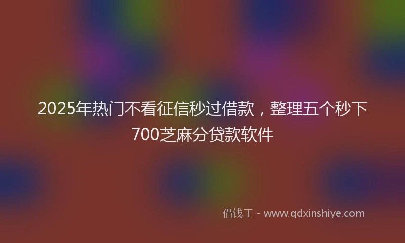 2025年热门不看征信秒过借款，整理五个秒下700芝麻分贷款软件