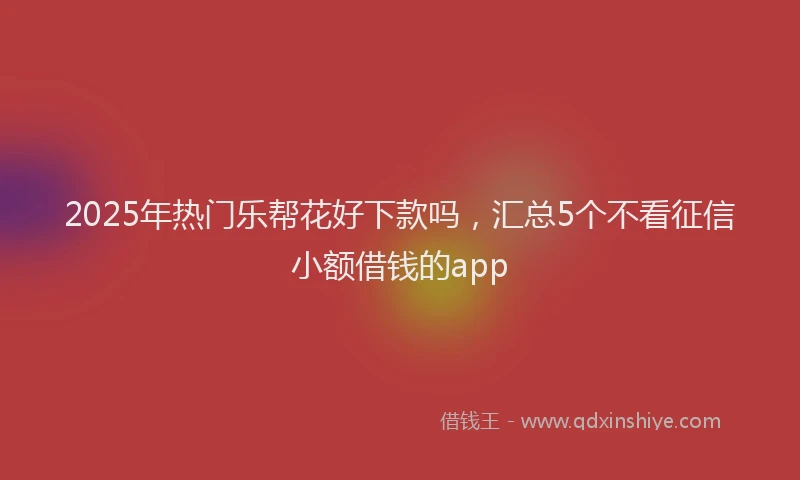 2025年热门乐帮花好下款吗，汇总5个不看征信小额借钱的app