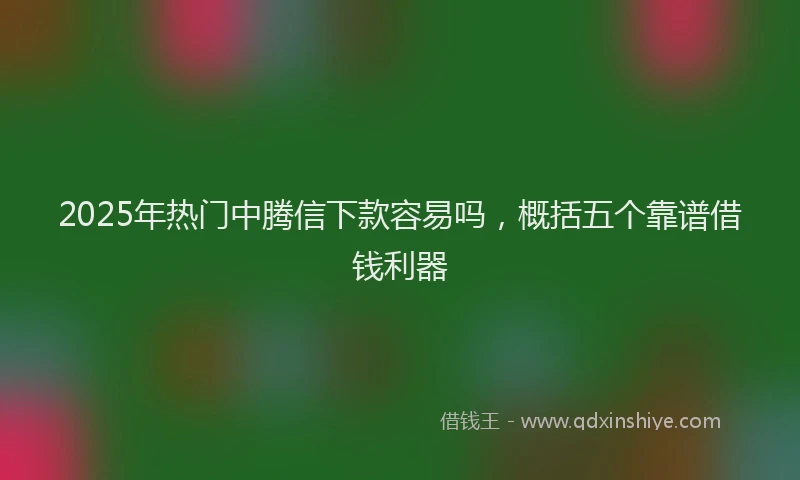2025年热门中腾信下款容易吗，概括五个靠谱借钱利器