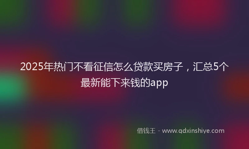 2025年热门不看征信怎么贷款买房子，汇总5个最新能下来钱的app