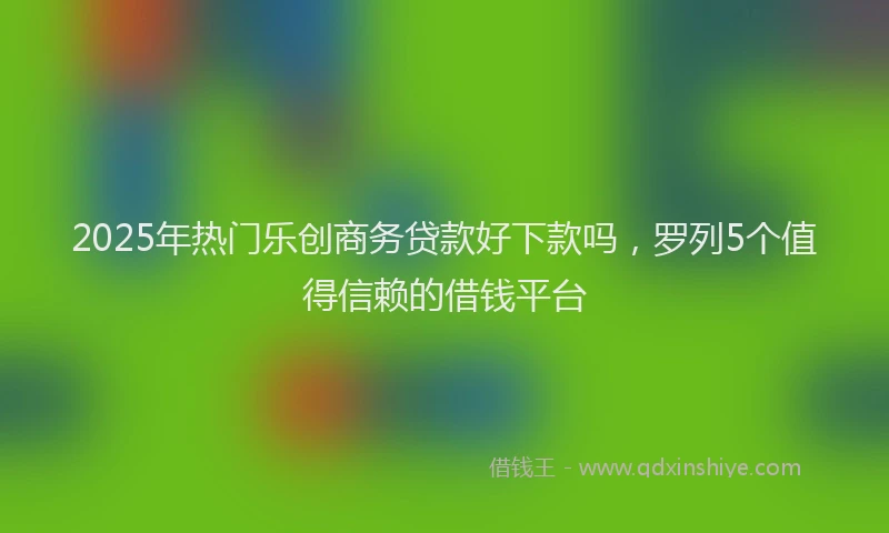 2025年热门乐创商务贷款好下款吗，罗列5个值得信赖的借钱平台