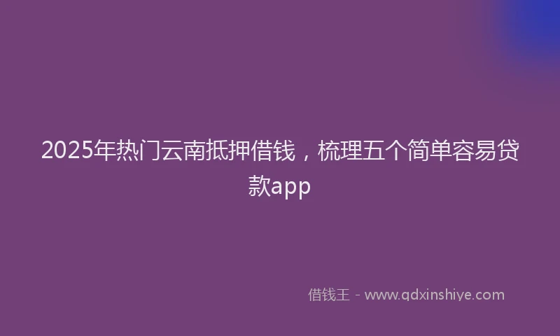 2025年热门云南抵押借钱，梳理五个简单容易贷款app