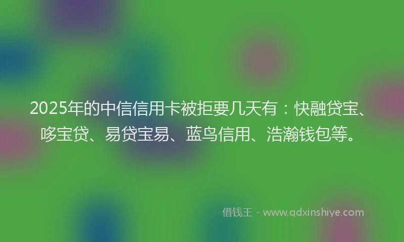 2025年的中信信用卡被拒要几天有：快融贷宝、哆宝贷、易贷宝易、蓝鸟信用、浩瀚钱包等。