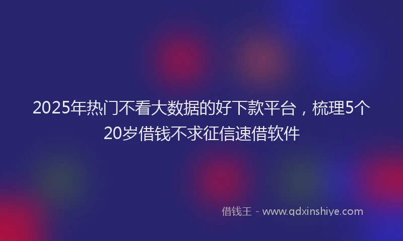 2025年热门不看大数据的好下款平台，梳理5个20岁借钱不求征信速借软件