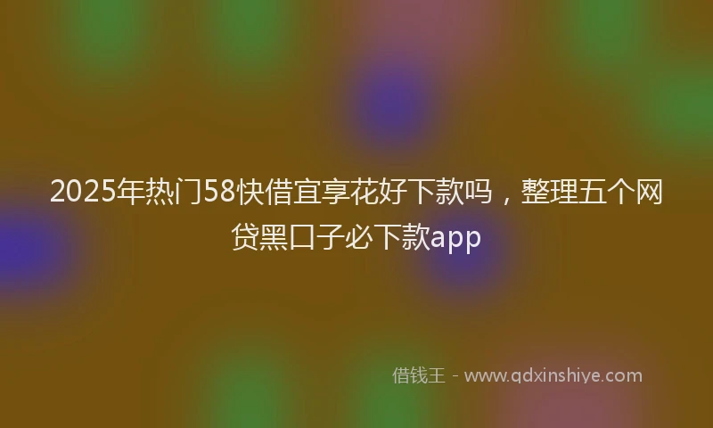 2025年热门58快借宜享花好下款吗，整理五个网贷黑口子必下款app