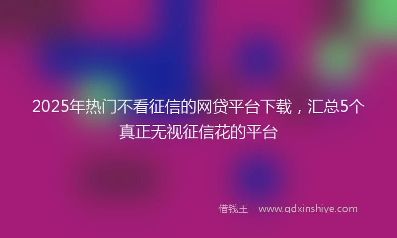 2025年热门不看征信的网贷平台下载，汇总5个真正无视征信花的平台
