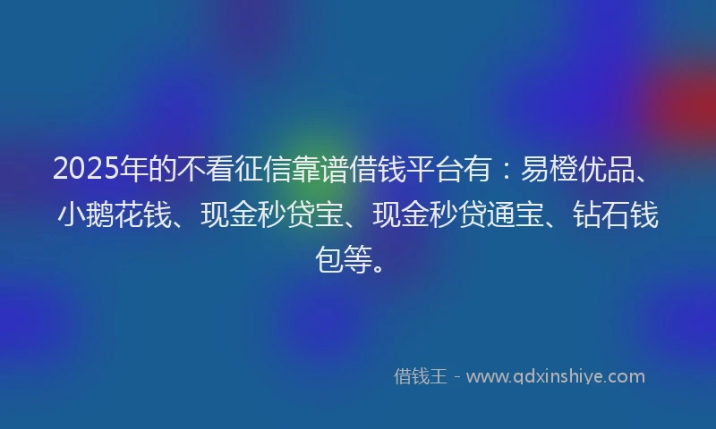 2025年的不看征信靠谱借钱平台有：易橙优品、小鹅花钱、现金秒贷宝、现金秒贷通宝、钻石钱包等。