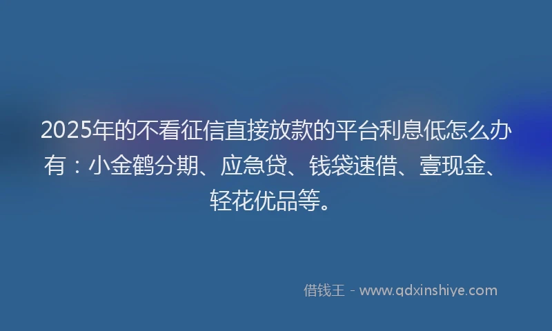 2025年的不看征信直接放款的平台利息低怎么办有：小金鹤分期、应急贷、钱袋速借、壹现金、轻花优品等。
