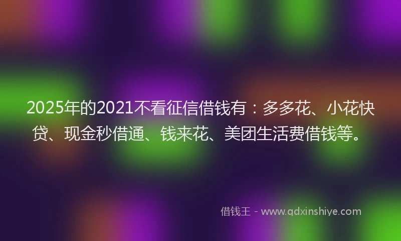 2025年的2021不看征信借钱有：多多花、小花快贷、现金秒借通、钱来花、美团生活费借钱等。