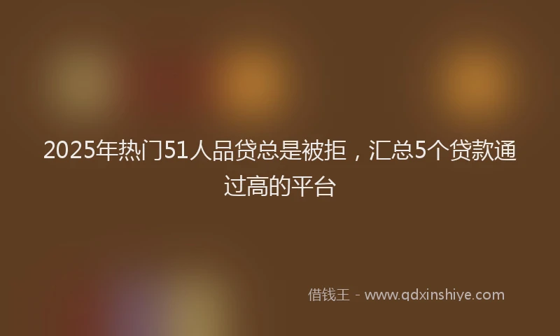 2025年热门51人品贷总是被拒，汇总5个贷款通过高的平台
