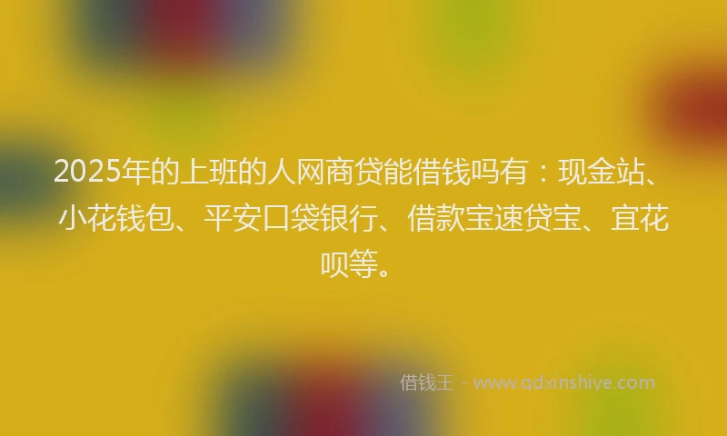 2025年的上班的人网商贷能借钱吗有：现金站、小花钱包、平安口袋银行、借款宝速贷宝、宜花呗等。