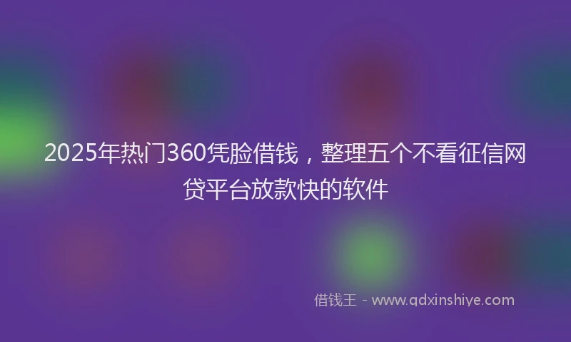 2025年热门360凭脸借钱，整理五个不看征信网贷平台放款快的软件