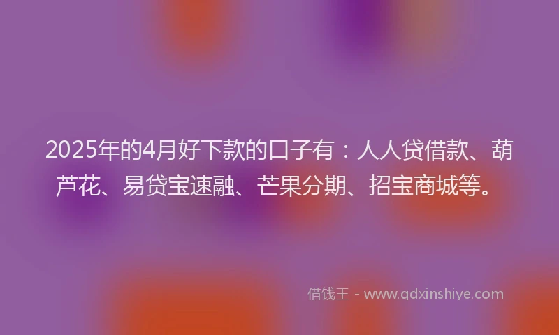 2025年的4月好下款的口子有：人人贷借款、葫芦花、易贷宝速融、芒果分期、招宝商城等。