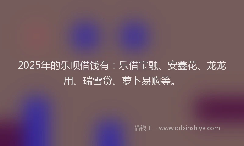 2025年的乐呗借钱有：乐借宝融、安鑫花、龙龙用、瑞雪贷、萝卜易购等。