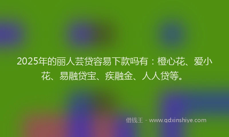 2025年的丽人芸贷容易下款吗有：橙心花、爱小花、易融贷宝、疾融金、人人贷等。