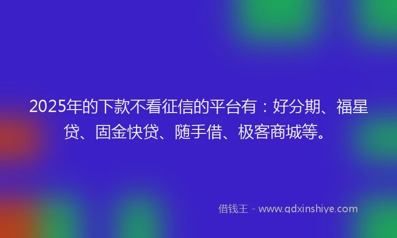 2025年的下款不看征信的平台有：好分期、福星贷、固金快贷、随手借、极客商城等。