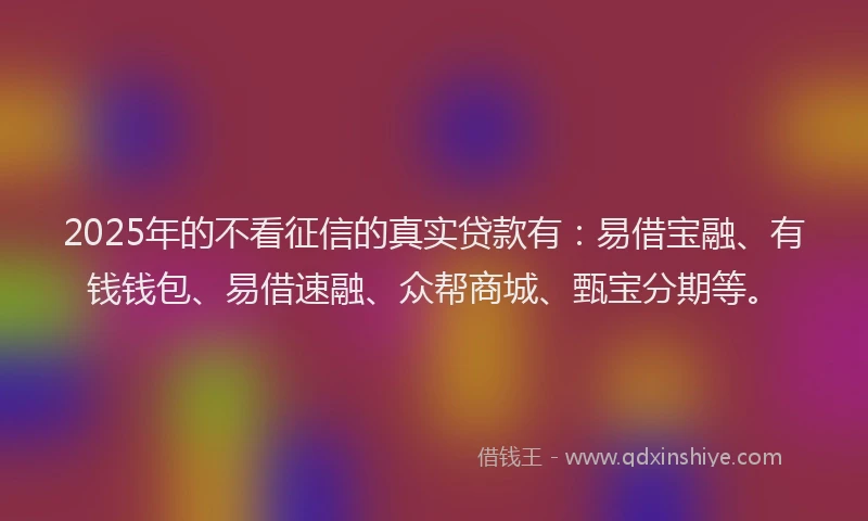 2025年的不看征信的真实贷款有：易借宝融、有钱钱包、易借速融、众帮商城、甄宝分期等。