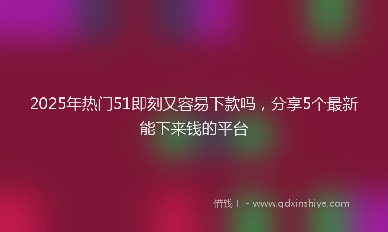 2025年热门51即刻又容易下款吗，分享5个最新能下来钱的平台