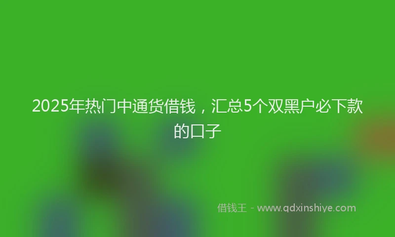 2025年热门中通货借钱，汇总5个双黑户必下款的口子