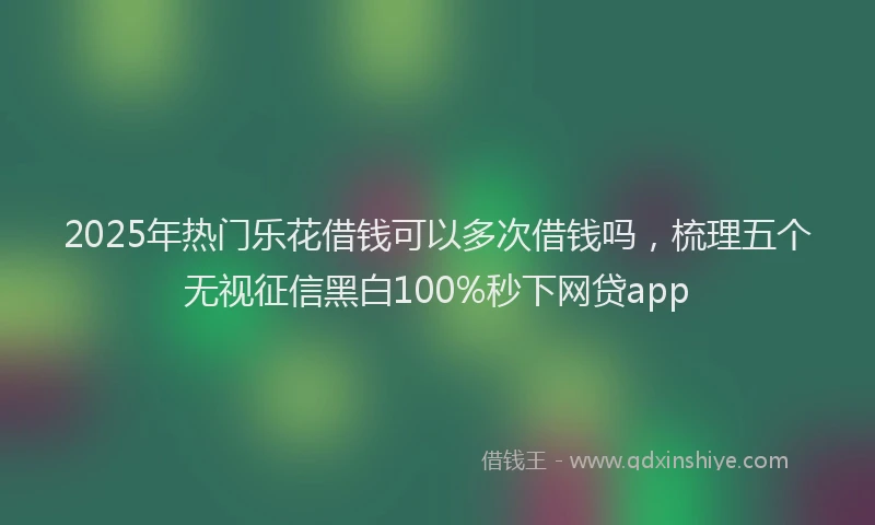2025年热门乐花借钱可以多次借钱吗，梳理五个无视征信黑白100%秒下网贷app