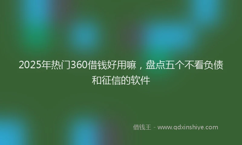 2025年热门360借钱好用嘛，盘点五个不看负债和征信的软件