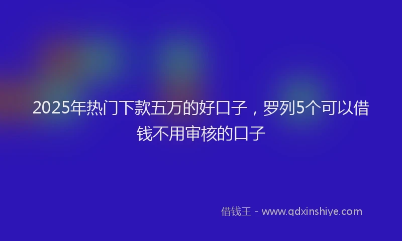 2025年热门下款五万的好口子，罗列5个可以借钱不用审核的口子