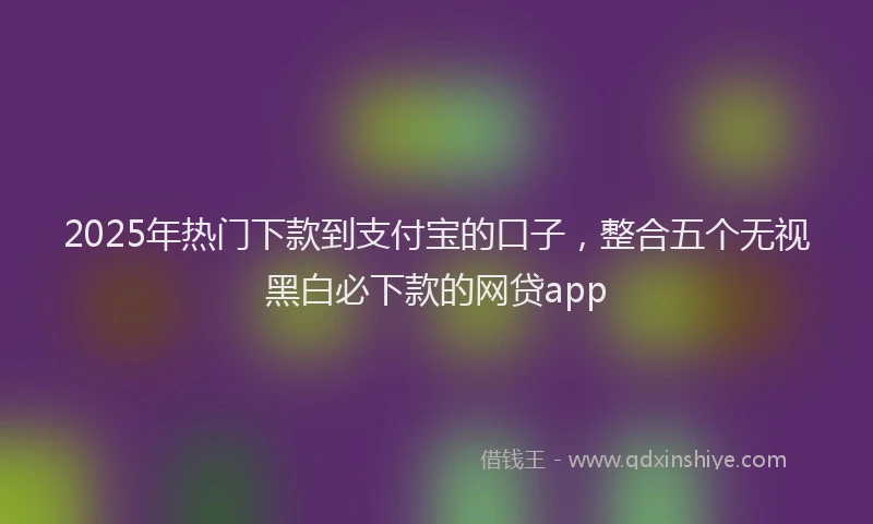 2025年热门下款到支付宝的口子，整合五个无视黑白必下款的网贷app
