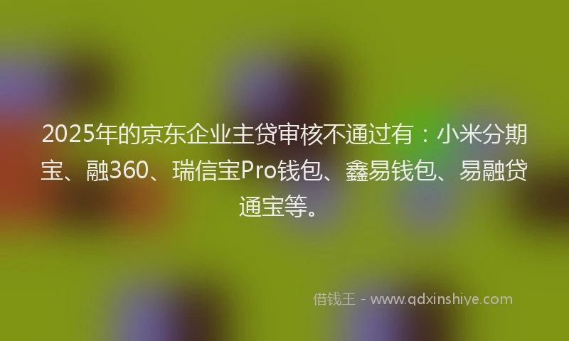 2025年的京东企业主贷审核不通过有：小米分期宝、融360、瑞信宝Pro钱包、鑫易钱包、易融贷通宝等。