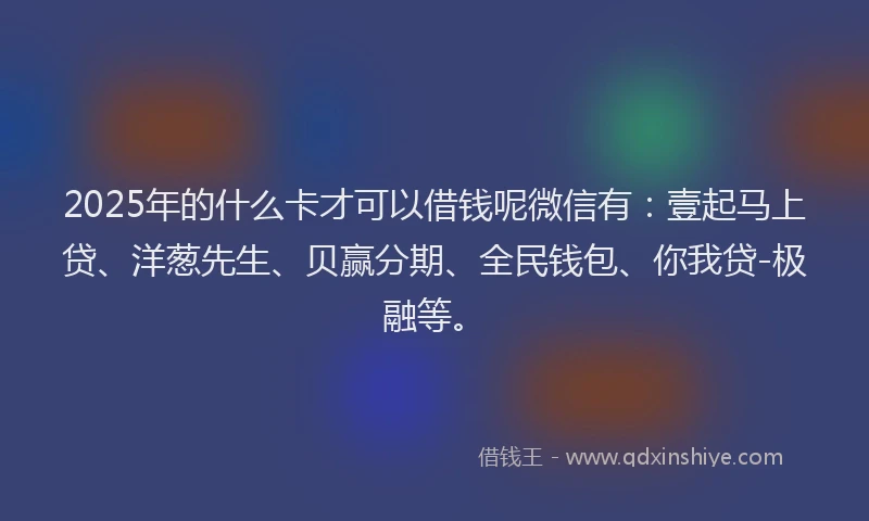 2025年的什么卡才可以借钱呢微信有：壹起马上贷、洋葱先生、贝赢分期、全民钱包、你我贷-极融等。