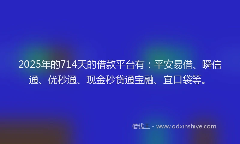 2025年的714天的借款平台有：平安易借、瞬信通、优秒通、现金秒贷通宝融、宜口袋等。