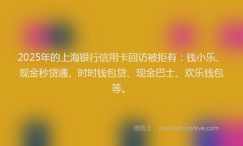 2025年的上海银行信用卡回访被拒有：钱小乐、现金秒贷通、时时钱包贷、现金巴士、欢乐钱包等。