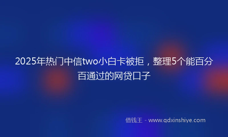 2025年热门中信two小白卡被拒，整理5个能百分百通过的网贷口子