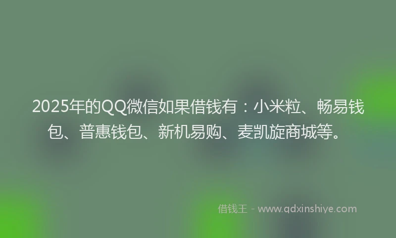 2025年的QQ微信如果借钱有：小米粒、畅易钱包、普惠钱包、新机易购、麦凯旋商城等。