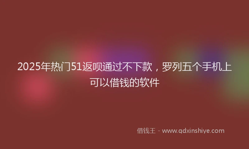 2025年热门51返呗通过不下款，罗列五个手机上可以借钱的软件