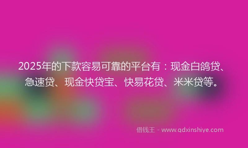 2025年的下款容易可靠的平台有：现金白鸽贷、急速贷、现金快贷宝、快易花贷、米米贷等。