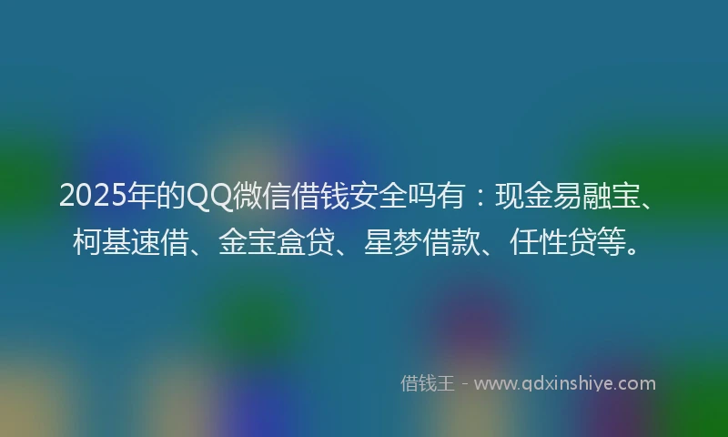 2025年的QQ微信借钱安全吗有：现金易融宝、柯基速借、金宝盒贷、星梦借款、任性贷等。