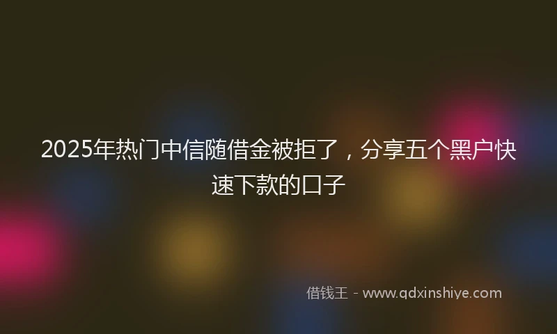 2025年热门中信随借金被拒了，分享五个黑户快速下款的口子