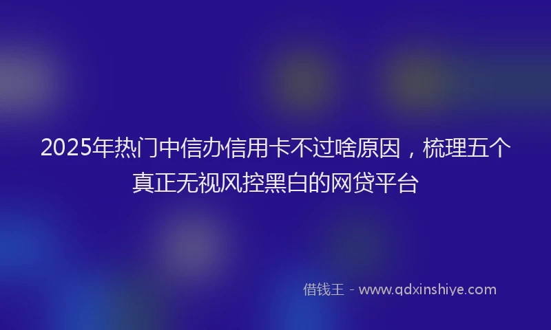2025年热门中信办信用卡不过啥原因，梳理五个真正无视风控黑白的网贷平台