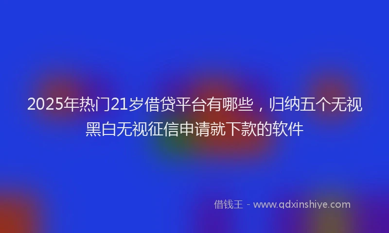 2025年热门21岁借贷平台有哪些，归纳五个无视黑白无视征信申请就下款的软件