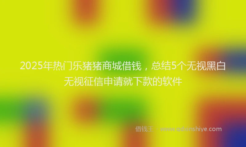 2025年热门乐猪猪商城借钱，总结5个无视黑白无视征信申请就下款的软件